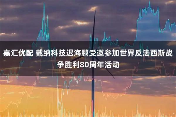 嘉汇优配 戴纳科技迟海鹏受邀参加世界反法西斯战争胜利80周年活动