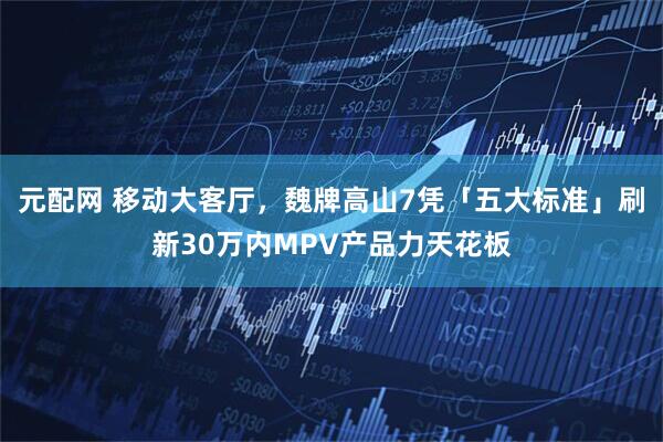元配网 移动大客厅，魏牌高山7凭「五大标准」刷新30万内MPV产品力天花板