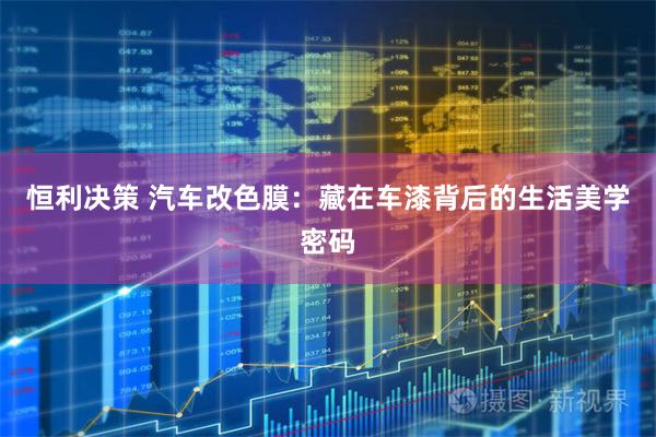 恒利决策 汽车改色膜：藏在车漆背后的生活美学密码