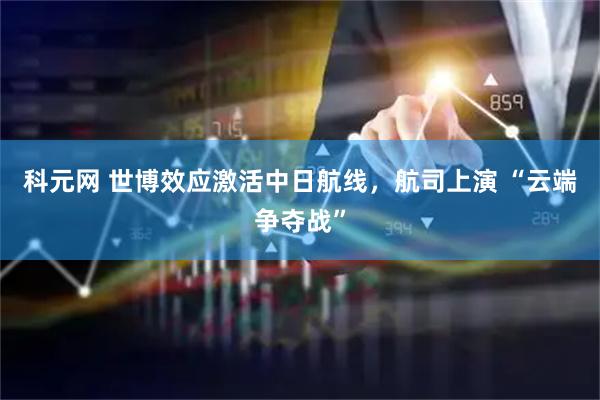 科元网 世博效应激活中日航线，航司上演 “云端争夺战”