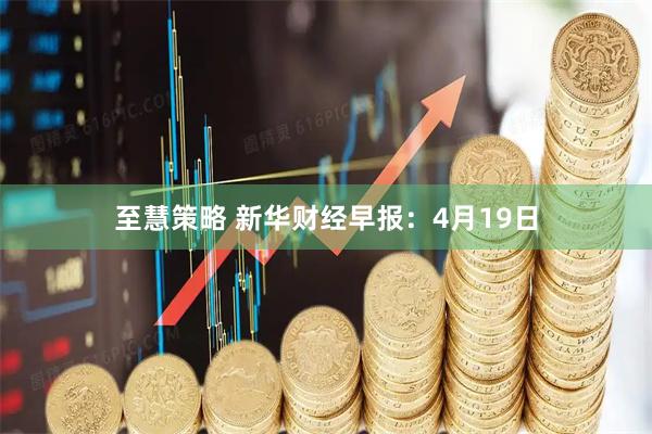 至慧策略 新华财经早报：4月19日