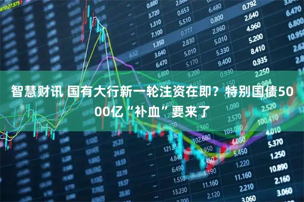 智慧财讯 国有大行新一轮注资在即？特别国债5000亿“补血”要来了