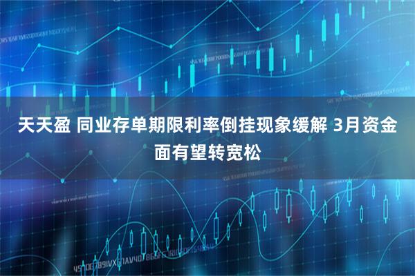 天天盈 同业存单期限利率倒挂现象缓解 3月资金面有望转宽松