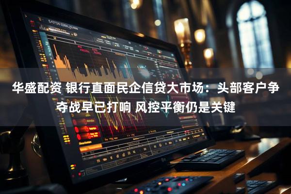 华盛配资 银行直面民企信贷大市场：头部客户争夺战早已打响 风控平衡仍是关键