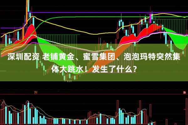 深圳配资 老铺黄金、蜜雪集团、泡泡玛特突然集体大跳水！发生了什么？