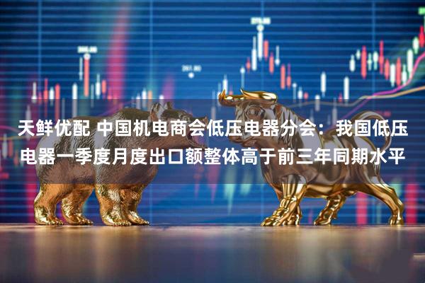天鲜优配 中国机电商会低压电器分会：我国低压电器一季度月度出口额整体高于前三年同期水平