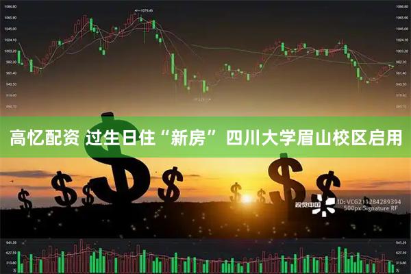 高忆配资 过生日住“新房” 四川大学眉山校区启用