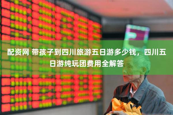 配资网 带孩子到四川旅游五日游多少钱，四川五日游纯玩团费用全解答