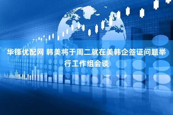 华锋优配网 韩美将于周二就在美韩企签证问题举行工作组会谈