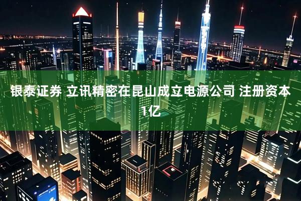 银泰证券 立讯精密在昆山成立电源公司 注册资本1亿