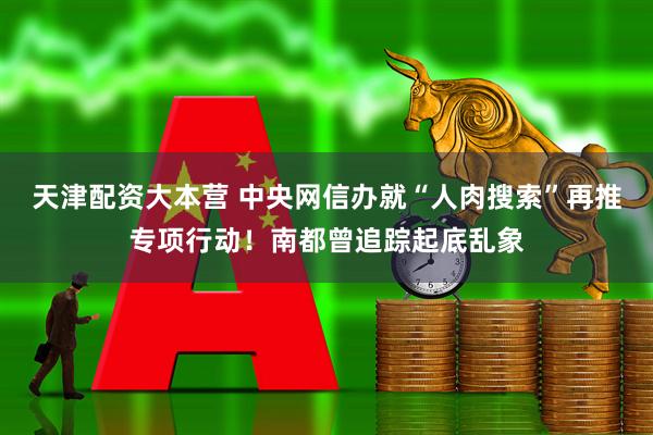 天津配资大本营 中央网信办就“人肉搜索”再推专项行动！南都曾追踪起底乱象