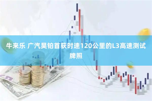 牛来乐 广汽昊铂首获时速120公里的L3高速测试牌照