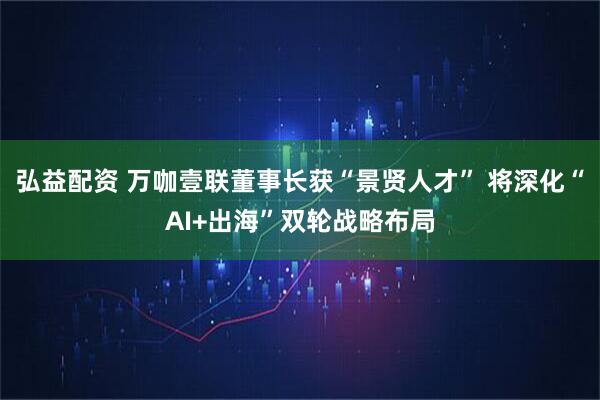 弘益配资 万咖壹联董事长获“景贤人才” 将深化“AI+出海”双轮战略布局