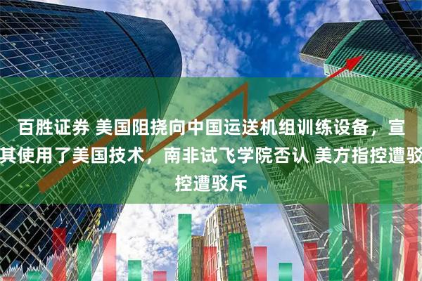 百胜证券 美国阻挠向中国运送机组训练设备，宣称其使用了美国技术，南非试飞学院否认 美方指控遭驳斥