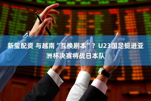 新玺配资 与越南“互换剧本”?U23国足挺进亚洲杯决赛将战日本队