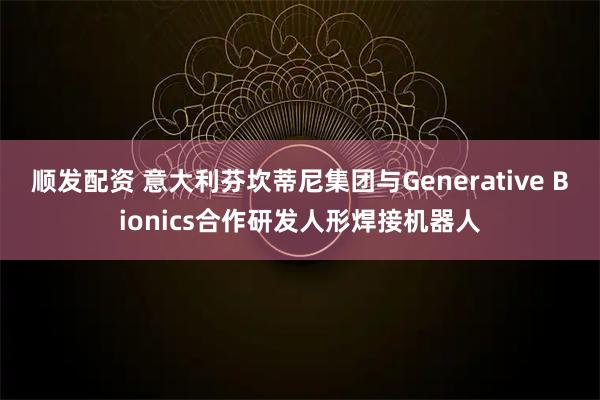 顺发配资 意大利芬坎蒂尼集团与Generative Bionics合作研发人形焊接机器人