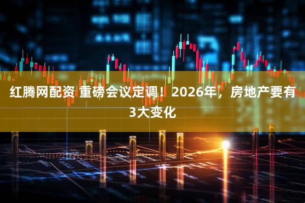 红腾网配资 重磅会议定调！2026年，房地产要有3大变化