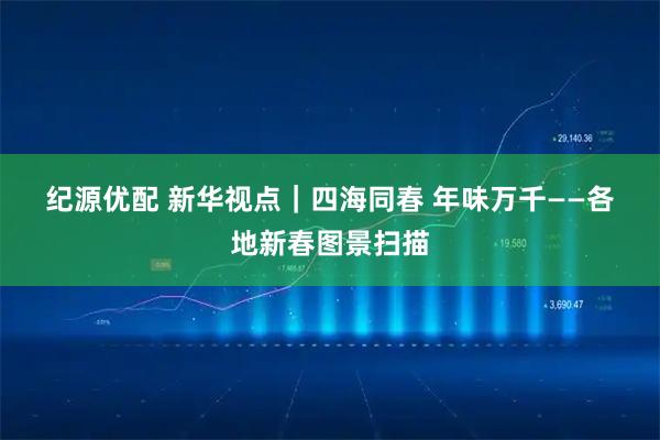 纪源优配 新华视点｜四海同春 年味万千——各地新春图景扫描