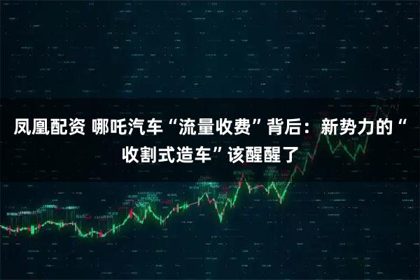 凤凰配资 哪吒汽车“流量收费”背后：新势力的“收割式造车”该醒醒了