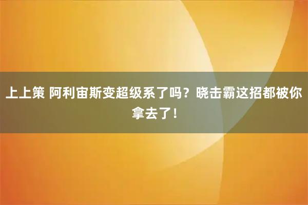 上上策 阿利宙斯变超级系了吗?晓击霸这招都被你拿去了!