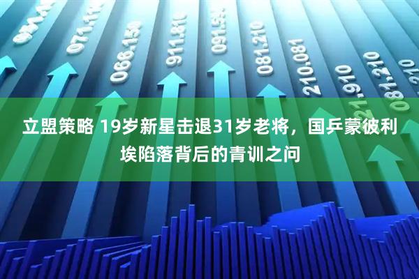 立盟策略 19岁新星击退31岁老将,国乒蒙彼利埃陷落背后的青训之问