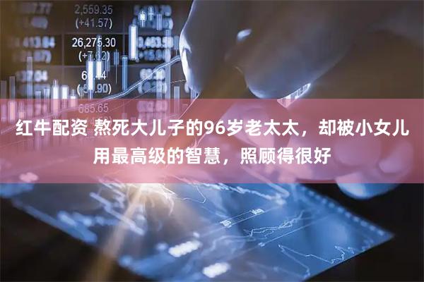 红牛配资 熬死大儿子的96岁老太太，却被小女儿用最高级的智慧，照顾得很好